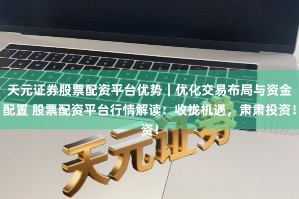 天元证券股票配资平台优势｜优化交易布局与资金配置 股票配资平台行情解读：收拢机遇，肃肃投资！