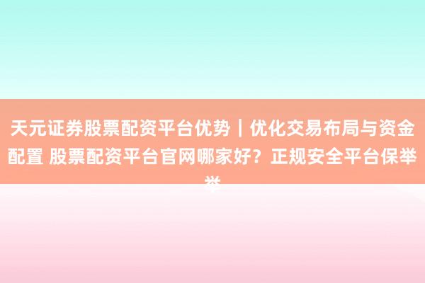 天元证券股票配资平台优势｜优化交易布局与资金配置 股票配资平台官网哪家好？正规安全平台保举