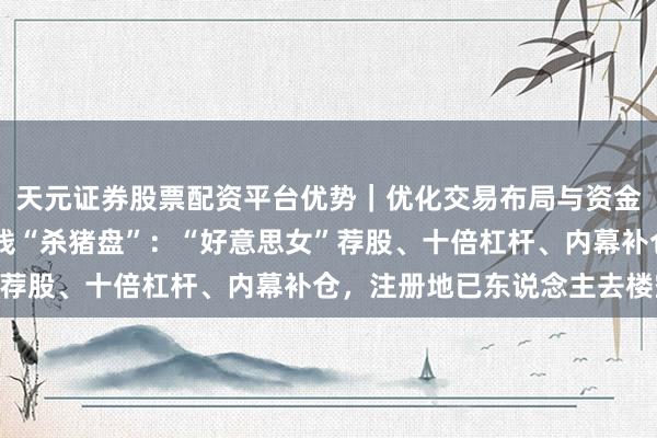 天元证券股票配资平台优势|优化交易布局与资金配置 独家起底君河金钱“杀猪盘”:“好意思女”荐股、十倍杠杆、内幕补仓,注册地已东说念主去楼空