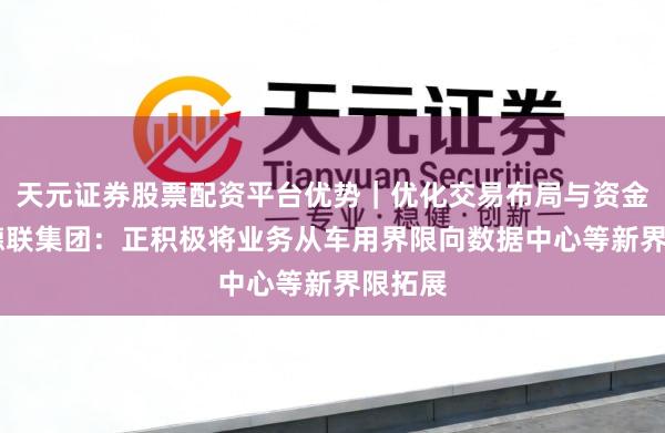 天元证券股票配资平台优势|优化交易布局与资金配置 德联集团:正积极将业务从车用界限向数据中心等新界限拓展