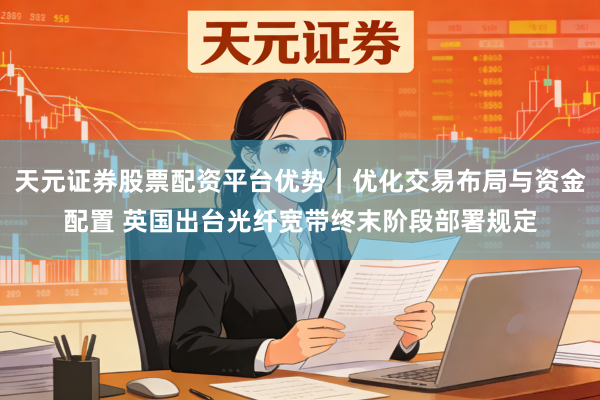 天元证券股票配资平台优势｜优化交易布局与资金配置 英国出台光纤宽带终末阶段部署规定