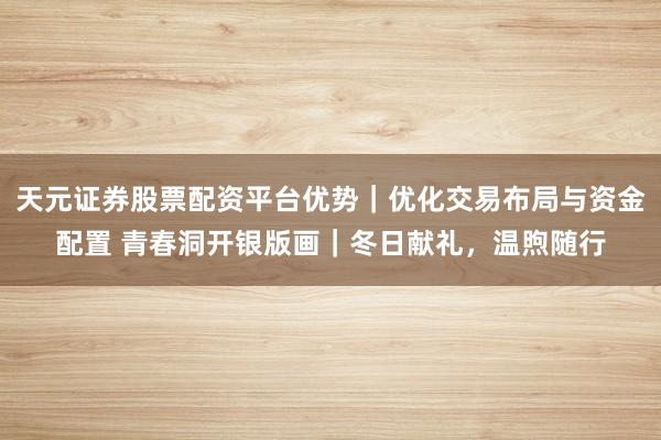 天元证券股票配资平台优势｜优化交易布局与资金配置 青春洞开银版画｜冬日献礼，温煦随行