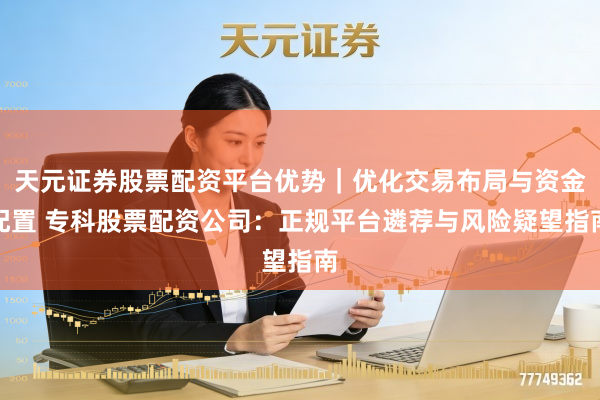 天元证券股票配资平台优势｜优化交易布局与资金配置 专科股票配资公司：正规平台遴荐与风险疑望指南