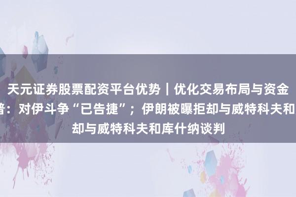 天元证券股票配资平台优势|优化交易布局与资金配置 特朗普:对伊斗争“已告捷”;伊朗被曝拒却与威特科夫和库什纳谈判