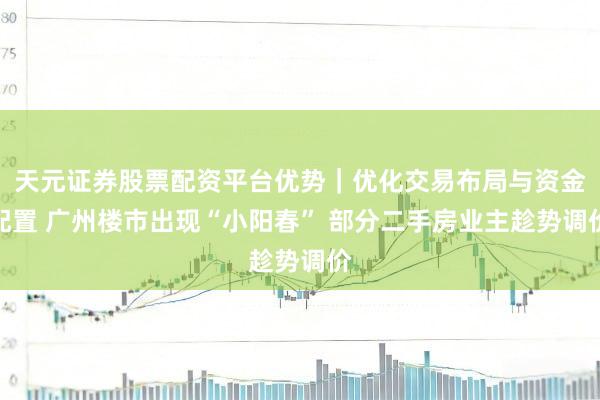 天元证券股票配资平台优势｜优化交易布局与资金配置 广州楼市出现“小阳春” 部分二手房业主趁势调价