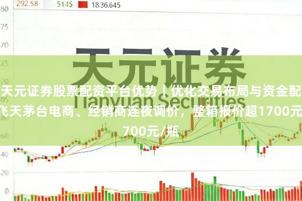 天元证券股票配资平台优势｜优化交易布局与资金配置 飞天茅台电商、经销商连夜调价，整箱报价超1700元/瓶