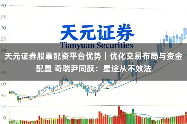天元证券股票配资平台优势｜优化交易布局与资金配置 奇瑞尹同跃：星途从不效法