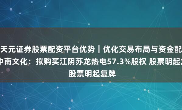 天元证券股票配资平台优势｜优化交易布局与资金配置 中南文化：拟购买江阴苏龙热电57.3%股权 股票明起复牌