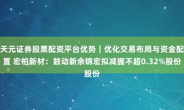 天元证券股票配资平台优势｜优化交易布局与资金配置 宏柏新材：鼓动新余锦宏拟减握不超0.32%股份